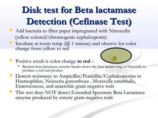 Disk test for Beta lactamaseDisk test for Beta lactamase
Detection (Cefinase Test)Detection (Cefinase Test)
 Add bacteria to filter paper impregnated with NitrocefinAdd bacteria to filter paper impregnated with Nitrocefin
(yellow colored/chromogenic cephalosporin)(yellow colored/chromogenic cephalosporin)
 Incubate at room temp (@ 1 minute) and observe for colorIncubate at room temp (@ 1 minute) and observe for color
change from yellow to redchange from yellow to red
 Positive result is color changePositive result is color change to redto red ––
 Bacteria beta lactamase enzyme breaks down the beta lactam ring of Nitocefin toBacteria beta lactamase enzyme breaks down the beta lactam ring of Nitocefin to
produce a red end productproduce a red end product
 Detects resistance to Ampicillin/Penicillin/Cephalosporins inDetects resistance to Ampicillin/Penicillin/Cephalosporins in
Haemophilus, Neisseria gonorrhoea , Moraxella catarrhalis,Haemophilus, Neisseria gonorrhoea , Moraxella catarrhalis,
Enterococcus, and anaerobic gram negative rodsEnterococcus, and anaerobic gram negative rods
 This test does NOT detect Extended Spectrum Beta LactamaseThis test does NOT detect Extended Spectrum Beta Lactamase
enzyme produced by enteric gram negative rodsenzyme produced by enteric gram negative rods
 