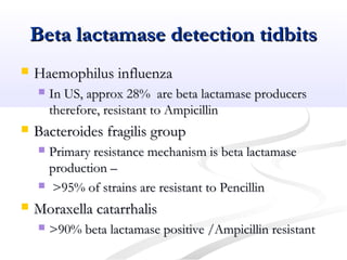 Beta lactamase detection tidbitsBeta lactamase detection tidbits
 Haemophilus influenzaHaemophilus influenza
 In US, approx 28% are beta lactamase producersIn US, approx 28% are beta lactamase producers
therefore, resistant to Ampicillintherefore, resistant to Ampicillin
 Bacteroides fragilis groupBacteroides fragilis group
 Primary resistance mechanism is beta lactamasePrimary resistance mechanism is beta lactamase
production –production –
 >95% of strains are resistant to Pencillin>95% of strains are resistant to Pencillin
 Moraxella catarrhalisMoraxella catarrhalis
 >90% beta lactamase positive /Ampicillin resistant>90% beta lactamase positive /Ampicillin resistant
 
