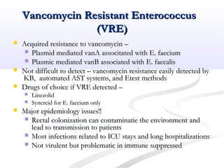 Vancomycin Resistant EnterococcusVancomycin Resistant Enterococcus
(VRE)(VRE)
 Acquired resistance to vancomycin –Acquired resistance to vancomycin –
 Plasmid mediated vanA associtated with E. faeciumPlasmid mediated vanA associtated with E. faecium
 Plasmic mediated vanB associated with E. faecalisPlasmic mediated vanB associated with E. faecalis
 Not difficult to detect – vancomycin resistance easily detected byNot difficult to detect – vancomycin resistance easily detected by
KB, automated AST systems, and Etest methodsKB, automated AST systems, and Etest methods
 Drugs of choice if VRE detected –Drugs of choice if VRE detected –
 LinezolidLinezolid
 Synercid for E. faecium onlySynercid for E. faecium only
 Major epidemiology issues!!Major epidemiology issues!!
 Rectal colonization can contaminatie the environment andRectal colonization can contaminatie the environment and
lead to transmission to patientslead to transmission to patients
 Most infections related to ICU stays and long hospitalizationsMost infections related to ICU stays and long hospitalizations
 Not virulent but problematic in immune suppressedNot virulent but problematic in immune suppressed
 