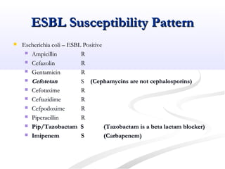 ESBL Susceptibility PatternESBL Susceptibility Pattern
 Escherichia coli – ESBL PositiveEscherichia coli – ESBL Positive
 AmpicillinAmpicillin RR
 CefazolinCefazolin RR
 GentamicinGentamicin RR
 CefotetanCefotetan SS (Cephamycins are not cephalosporins)(Cephamycins are not cephalosporins)
 CefotaximeCefotaxime RR
 CeftazidimeCeftazidime RR
 CefpodoximeCefpodoxime RR
 PiperacillinPiperacillin RR
 Pip/Tazobactam SPip/Tazobactam S (Tazobactam is a beta lactam blocker)(Tazobactam is a beta lactam blocker)
 ImipenemImipenem SS (Carbapenem)(Carbapenem)
 