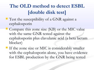 The OLD method to detect ESBL
[double disk test]
 Test the susceptibility of a GNR against a
cephalosporin
 Compare this zone size (KB) or the MIC value
with the same GNR tested against the
cephalosporin plus clavulanic acid (a beta lactam
blocker)
 If the zone size or MIC is considerably smaller
with the cephalosporin alone, you have evidence
for ESBL production by the GNR being tested
 
