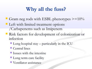 Why all the fuss?
 Gram neg rods with ESBL phenotypes >=10%
 Left with limited treatment options
/Carbapenems such as Imipenem
 Risk factors for development of colonization or
infection
 Long hospital stay – particularly in the ICU
 Central lines
 Issues with the intestine
 Long term care facility
 Ventilator assistance
 