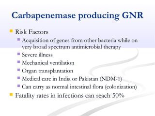 Carbapenemase producing GNR
 Risk Factors
 Acquisition of genes from other bacteria while on
very broad spectrum antimicrobial therapy
 Severe illness
 Mechanical ventilation
 Organ transplantation
 Medical care in India or Pakistan (NDM-1)
 Can carry as normal intestinal flora (colonization)
 Fatality rates in infections can reach 50%
 