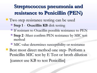 Streptococcus pneumonia andStreptococcus pneumonia and
resistance to Penicillin (PEN)resistance to Penicillin (PEN)
 Two step resistance testing can be usedTwo step resistance testing can be used
 Step 1Step 1 -- Oxacillin KBOxacillin KB disk testingdisk testing
 If resistant to Oxacillin possible resistance to PENIf resistant to Oxacillin possible resistance to PEN
 Step 2Step 2 -Must confirm PEN resistance by MIC test-Must confirm PEN resistance by MIC test
methodmethod
 MIC value determines susceptibility or resistanceMIC value determines susceptibility or resistance
 Best most direct method one step- Perform aBest most direct method one step- Perform a
Penicillin MIC test by E Test or broth dilutionPenicillin MIC test by E Test or broth dilution
[cannot use KB to test Penicillin][cannot use KB to test Penicillin]
 