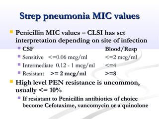 Strep pneumonia MIC valuesStrep pneumonia MIC values
 Penicillin MIC values – CLSI has setPenicillin MIC values – CLSI has set
interpretation depending on site of infectioninterpretation depending on site of infection
 CSFCSF Blood/RespBlood/Resp
 Sensitive <=0.06 mcg/mlSensitive <=0.06 mcg/ml <=2 mcg/ml<=2 mcg/ml
 Intermediate 0.12 - 1 mcg/mlIntermediate 0.12 - 1 mcg/ml <=4<=4
 ResistantResistant >= 2 mcg/ml>= 2 mcg/ml >=8>=8
 High level PEN resistance is uncommon,High level PEN resistance is uncommon,
usually <= 10%usually <= 10%
 If resistant to Penicillin antibiotics of choiceIf resistant to Penicillin antibiotics of choice
become Cefotaxime, vancomycin or a quinolonebecome Cefotaxime, vancomycin or a quinolone
 