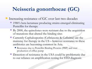 Neisseria gonorrhoeae (GC)
 Increasing resistance of GC over last two decades
 1980’s beta lactamase producing strains emerged eliminating
Penicillin for therapy
 By 2000, the quinolones were resistant due to the acquisition
of mutations that altered the binding sites
 Currently Cephalosporins (Ceftriaxone & Cefixime) are the
mainstay for therapy in the US – however resistance to these
antibiotics are becoming common in Asia.
 Resistance due to Penicillin Binding Proteins (PBP) and over
production of efflux pump
 Detection of resistance in the USA could be problematic due
to our reliance on amplification testing for STD diagnosis
 