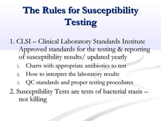 The Rules for SusceptibilityThe Rules for Susceptibility
TestingTesting
1. CLSI – Clinical Laboratory Standards Institute1. CLSI – Clinical Laboratory Standards Institute
Approved standards for the testing & reportingApproved standards for the testing & reporting
of susceptibility results/ updated yearlyof susceptibility results/ updated yearly
1.1. Charts with appropriate antibiotics to testCharts with appropriate antibiotics to test
2.2. How to interpret the laboratory resultsHow to interpret the laboratory results
3.3. QC standards and proper testing proceduresQC standards and proper testing procedures
2. Susceptibility Tests are tests of bacterial stasis –2. Susceptibility Tests are tests of bacterial stasis –
not killingnot killing
 