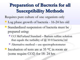 Preparation of Bacteria for allPreparation of Bacteria for all
Susceptibility MethodsSusceptibility Methods
Requires pure culture of one organism onlyRequires pure culture of one organism only
 Log phase growth of bacteria - 16-24 hrs oldLog phase growth of bacteria - 16-24 hrs old
 Standardized suspension of bacteria must beStandardized suspension of bacteria must be
prepared using:prepared using:
 O.5 McFarland Standard – Barium sulfate solutionO.5 McFarland Standard – Barium sulfate solution
that equals the turbidity of @ 10 8 bacteria/mlthat equals the turbidity of @ 10 8 bacteria/ml
 Alternative method – use spectrophotometerAlternative method – use spectrophotometer
 Incubation of tests are at 35 *C in room airIncubation of tests are at 35 *C in room air
(some require CO2) for 18- 24 hrs(some require CO2) for 18- 24 hrs
 