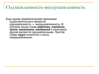 Одушевленность-неодушевленность Еще одним грамматическим признаком существительного является одушевленность — неодушевленность. В русском языке слова  мертвец, покойник, кукла, неваляшка, матрешка  и некоторые другие являются одушевленными. Притом слово  труп  относится к числу неодушевленных.  