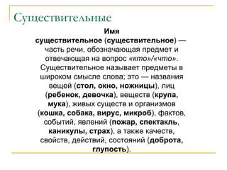Существительные Имя существительное  ( существительное ) — часть речи, обозначающая предмет и отвечающая на вопрос  «кто»/«что» . Существительное называет предметы в широком смысле слова; это — названия вещей ( стол, окно, ножницы ), лиц ( ребенок, девочка ), веществ ( крупа, мука ), живых существ и организмов ( кошка, собака, вирус, микроб ), фактов, событий, явлений ( пожар, спектакль ,  каникулы, страх ), а также качеств, свойств, действий, состояний ( доброта, глупость ). 