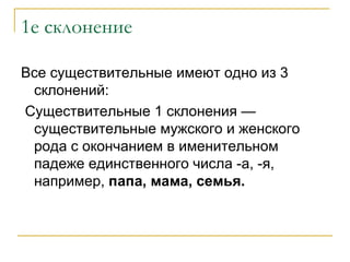 1е склонение Все существительные имеют одно из 3 склонений: Существительные 1 склонения — существительные мужского и женского рода с окончанием в именительном падеже единственного числа -а, -я, например,  папа, мама, семья. 