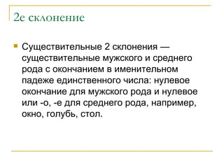 2е склонение Существительные 2 склонения — существительные мужского и среднего рода с окончанием в именительном падеже единственного числа: нулевое окончание для мужского рода и нулевое или -о, -е для среднего рода, например, окно, голубь, стол. 