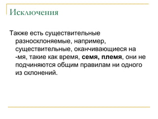 Исключения Также есть существительные разносклоняемые, например, существительные, оканчивающиеся на -мя, такие как время,  семя, племя , они не подчиняются общим правилам ни одного из склонений. 