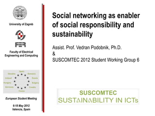 Social networking as enabler
   University of Zagreb
                            of social responsibility and
                            sustainability
                            Assist. Prof. Vedran Podobnik, Ph.D.
   Faculty of Electrical
Engineering and Computing   &
                            SUSCOMTEC 2012 Student Working Group 6




European Student Meeting

     6-18 May 2012
     Valencia, Spain
 