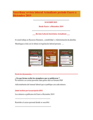 Suscribase revista laboral Actualizate periodo Enero a
Diciembre 2019
===================================
SUSCRIPCION
Desde Enero a Diciembre 2019
=====================================
___ Revista Laboral electrónica Actualízate ___
Si usted trabaja en Recursos Humanos , contabilidad o Administración de planillas
Manténgase al día con lo último en legislación laboral peruana .....
Envió de documentos ============================================
¿ En que forma recibe los ejemplares que se publicaran ?
Se remitirá a su correo personal cada quince días en formato PDF
Adicionalmente del manual laboral que se publique con cada número.
Usted recibira por la suscripción 2019
Los números a publicarse de Enero a Diciembre 2019
----------------------------------------------------------
Remitido al correo personal donde se suscribió
===================================
 