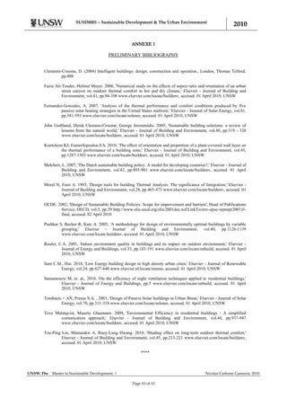 SUSD0001 – Sustainable Development & The Urban Environment
                                                                                                                   2010

                                                         ANNEXE 1

                                           PRELIMINARY BIBLIOGRAPHY


       Clements-Croome, D. (2004) Intelligent buildings: design, construction and operation., London, Thomas Telford,
                pp.408

       Fazia Ali-Touder, Helmut Mayer. 2006, 'Numerical study on the effects of aspect ratio and orientation of an urban
                 street canyon on outdoor thermal comfort in hot and dry climate,' Elsevier - Journal of Building and
                 Environment, vol.41, pp.94-108 www.elsevier.com/locate/buildenv, accesed. 01 April 2010, UNSW

       Fernandez-Gonzales, A. 2007, 'Analysis of the thermal performance and comfort conditions produced by five
                passive solar heating strategies in the United States midwest,' Elsevier - Journal of Solar Energy, vol.81,
                pp.581-593 www.elsevier.com/locate/solener, accesed. 01 April 2010, UNSW

       John Godfaurd, Derek Clemens-Croome, George Jeronimidis. 2005, 'Sustainable building solutions: a review of
               lessons from the natural world,' Elsevier - Journal of Building and Environment, vol.40, pp.319 - 328
               www.elsevier.com/locate/buildenv, accesed. 01 April 2010, UNSW

       Kontoleon KJ, Eumorfopoulou EA. 2010, 'The effect of orientation and proportion of a plant-covered wall layer on
                the thermal performance of a building zone,' Elsevier - Journal of Building and Environment, vol.45,
                pp.1287-1303 www.elsevier.com/locate/buildenv, accesed. 01 April 2010, UNSW

       Melchert, L. 2007, 'The Dutch sustainable building policy: A model for developing countries?,' Elsevier - Journal of
                 Building and Environment, vol.42, pp.893-901 www.elsevier.com/locate/buildenv, accesed. 01 April
                 2010, UNSW

       Morel N, Faist A. 1993, 'Design tools for building Thermal Analysis: The significance of Integration,' Elsevier -
                Journal of Building and Environment, vol.28, pp.465-473 www.elsevier.com/locate/buildenv, accesed. 01
                April 2010, UNSW

       OCDE. 2002, 'Design of Sustainable Building Policies: Scope for improvement and barriers', Head of Publications
              Service, OECD, vol.5, pp.39 http://www.olis.oecd.org/olis/2001doc.nsf/LinkTo/env-epoc-wpnep(2001)5-
              final, accesed. 02 April 2010

       Pushkar S, Becker R, Katz A. 2005, 'A methodology for design of environmentally optimal buildings by variable
                grouping,' Elsevier - Journal of Building and Environment, vol.40, pp.1126-1139
                www.elsevier.com/locate.buildenv, accesed. 01 April 2010, UNSW

       Roulet, C.A. 2001, 'Indoor environment quality in buildings and its impact on outdoor environment,' Elsevier -
                Journal of Energy and Buildings, vol.33, pp.183-191 www.elsevier.com/locate/enbuild, accesed. 01 April
                2010, UNSW

       Sam C.M., Hui. 2010, 'Low Energy building design in high density urban cities,' Elsevier - Journal of Renewable
              Energy, vol.24, pp.627-640 www.elsevier.nl/locate/renene, accesed. 01 April 2010, UNSW

       Santamouris M, et. al,. 2010, 'On the efficiency of night ventilation techniques applied to residential buildings,'
               Elsevier - Journal of Energy and Buildings, pp.5 www.elsevier.com/locate/enbuild, accesed. 01 April
               2010, UNSW

       Tombazis + AN, Preuss S.A. . 2001, 'Design of Passive Solar buildings in Urban Breas,' Elsevier - Journal of Solar
               Energy, vol.70, pp.311-318 www.elsevier.com/locate/solener, accesed. 01 April 2010, UNSW

       Tove Malmqvist, Mauritz Glaumann. 2009, 'Environmental Efficiency in residential buildings - A simplified
              comunication approach,' Elsevier - Journal of Building and Environment, vol.44, pp.937-947
              www.elsevier.com/locate/buildenv, accesed. 01 April 2010, UNSW

       Tzu-Ping Lin, Matzarakis A, Ruey-Lung Hwang. 2010, 'Shading effect on long-term outdoor thermal comfort,'
                Elsevier - Journal of Building and Environment, vol.45, pp.213-221 www.elsevier.com/locate/buildenv,
                accesed. 01 April 2010, UNSW

                                                              ****



UNSW. Fbe   Master in Sustainable Development. |                                                   Nicolas Carbone Gamarra. 2010

                                                         Page 10 of 10
 