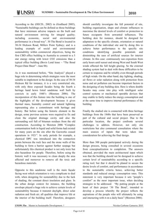 SUSD0001 – Sustainable Development & The Urban Environment
                                                                                                               2010

According to the (OECD., 2002) in (Godfaurd 2005),                 should carefully investigate the full potential of site,
“Sustainable buildings can be defined as those buildings           building organisation, shape and climate influences to
that have minimum adverse impacts on the built and                 maximise the desired levels of comfort or protection to
natural environment striving for integral quality;                 future occupants from unwanted influences. The
including economic, social and environmental                       building skin for instance, should be designed for
performance in a broad way”. 30 The Bond is located in             adaptation to the specific climate, orientation or natural
30-34 Hickson Road, Millers Point Sydney; and is a                 conditions of the individual site and by doing this to
leading example of social and environmental                        achieve better performance to the specific site
sustainability within commercial objectives, being the             conditions identifying possible potentials and
first CBD office building in Australia to commit to a 5            diminishing the uses of artificial sources for interior
star energy rating with lower CO2 emissions than a                 climate. In this case: continuously sun exposition from
typical office building (Bovis Lend lease – “The Bond              early hours until sunset and strong West and South West
Project Data Sheet” - June 06).                                    winds affected the full height glazing. So the external
                                                                   shading system had to deal with those difficulties to be
As it was mentioned before, “Site Analysis” played a               certain to response and be reliably even through periods
huge role in determining which strategies were the most            of high winds. On the other hand, day lighting, shading,
suitable to implement in the design. In the case of 30-34          air flows or solar radiation along with protection from
Hickson Rd for instance, it is a very constricted site,            noise and air pollution can become important factors in
with only three exposed facades being the fourth a                 the designing of any building skin. Here is where double
heritage hand hewn listed sandstone wall built by                  facades may come into play with intelligent solar
convicts in early 1840‟s (Moreton 2006). The                       control systems or mechanical operable devices that
incorporation of this feature into the building is one of          may enable to fairly reduce the energy consumption and
the highlights of the development because it gives                 at the same time to improve internal performance of the
thermal mass, humidity control and natural lightning               building
representing also a commitment with heritage and
history. But before using the historic element in the              Finally the studied site is connected with three heritage
design, some previous actions were required to fix and             buildings from the 1840s that have been preserved as
clean the original drainage cavity and also the                    part of the cultural and social project. Due to the
surrounding soil full of bitumen residues from the old             particular location, the project confronts several
construction. According to Moreton 2006 “Complex                   challenges to address. However, not only site
contamination both in liquid and solid forms had existed           restrictions but also communal consultation where the
for many years on the site after the Gasworks ceased               main sources of inputs that were taken into
operations in 1921”. In early periods for example, a               consideration for achieving the final design.
chemical DPC was introduced into the connection
points between the rock face and the stone walls of the            More than 300 people participated actively during the
building to form a barrier against further seepage but             design process, being consulted in several occasions
unfortunately this chemical product is not only toxic but          from conceptualization to completion. The answers
also hazardous for people. Therefore, before using the             obtained, provided the main architectural input which
historic wall it was necessary to clean deeply the area            was that the building should not be designed to achieve
affected and moreover to remove all the toxic and                  certain level of sustainability according to a specific
hazardous materials.                                               rating tool; but that it should be planed to secure the
                                                                   desire levels of comfort, and performance in accordance
Opposite to this sandstone wall is the main façade                 to the sustainable criteria hence, achieving better
facing west which orientation is very complicate to deal           standards and reduced energy consumption rates. This
with, when designing for sustainability due to the lack            statement is very important because it sets “people‟s
of shading, the constant direct insolation and glare. In           comfort” as the most important issue, when deciding
the urban design context for instance, the building                strategies to be addressed. “By putting people at the
envelope played a huge role to achieve certain levels of           heart of their project „30 The Bond‟, intended to
sustainability because it transmit daylight, direct solar          develop a process whereby the project reflects the
radiation and fresh air; all qualities that improve life at        aspirations of the people who will ultimately be using
the interior of the building itself. Therefore, designers          and interacting with it on a daily basis” (Moreton 2006).

UNSW. Fbe    Master in Sustainable Development. |                                               Nicolas Carbone Gamarra. 2010

                                                         Page 4 of 10
 