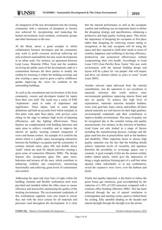 SUSD0001 – Sustainable Development & The Urban Environment
                                                                                                                2010

An integration of the new development into the existing           that the internal performance as well as the occupants
community with a minimum of disruption or friction                comfort and wellbeing was an important factor to define
was achieved by incorporating and respecting the                  the designing strategy and specifications, enhancing a
human environment, local residents, community groups              productive and high quality working space. This shows
and other businesses in the area.                                 the importance of designing for occupants in first place
                                                                  rather than designing for achieving certain ratting or
30 the Bond, shows a good example in which                        recognition; at the end, occupants will be using the
collaboration between developers and the community                space and they required to fulfil their needs in terms of
may work to profit everyone involved achieving not                comfort, happiness and wellbeing to develop efficiency,
only technical sustainability but also social development         productivity and economical effectiveness without
in an urban scale. For instance, an agreement between             compromising their own health. Accordingly to Lend
Lend Lease, Deutsche Office Trust and the residents               Lease CEO (Asia Pacific) Ross Taylor “this new work
involving the public areas of the development, ends in a          environment, with the internal building design and
commitment between the three parties to modify the                layout will be a place for „our people‟ that will inspire
rooftop by lowering it within the building envelope and           and drive our distinct culture in years to come” (Lend
also creating a space used to grow a native wildflower            Lease 2003).
garden improving the views for residents in the
surrounding buildings.                                            Another relevant input delivered from the internal
                                                                  consultations, was the aspiration to use excellence in
As well as the consultation and involvement of the local          materials selection that could achieve strict
community, owners and developers looked for inputs                environmental guidelines improving interior fitout and
from their own staff. The result was a series of ESD              also air quality. To achieve this high level of
„Aspirations‟ rated in order of importance and                    expectations, materials selection included bamboo,
significance. These inputs, lead to some design                   wool, sisal, goat hair, linen, cotton, and leather; all these
definitions and built an accurate brief which included; in        natural materials are well known for their high qualities,
first place wide open floor plans, with services cores            environmental credentials and their contribution to
sitting on the edge to enhance high levels of planning            improve healthy environments. The sense of quality can
efficiencies, and day lighting effectiveness. These               be recognized due to the constant testing and quality
features are complemented with building balconies and             measurements. For instance in the selection of bamboo,
open areas to achieve versatility and to improve the              Lend Lease not only looked at a range of factors
interior air quality securing constant integration of             including the manufacturing process, coatings and the
views and human contact. An example of it could be the            glues used but also at practicalities such as the hardness
atrium which is a public space encouraging interaction            and durability. Other important factor to choose high
between the building‟s occupants and the community. It            quality materials was the fact that the building should
contains internal stairs, glass lifts and double storey           achieve important levels of versatility and openness
“pods” which are used for shared activities creating a            therefore the possibility to re-arrange spaces was a
great sense of connection (Moreton 2006). The design              constant. A great example of this are the eastern crafted,
features also incorporates glass lifts, open stairs,              timber slatted panels, which give the impression of
balconies and terraces all the ones, which contribute to          being a single partition forming part of a wall but when
enhancing visibility and connectivity, maximising                 opened, either individually or in any combination,
functionality and achieving great levels of commitment            reveal the expansive west views, over the harbour and
and comfort.                                                      docks.

Addressing the open and clear lines of sight within the           Finally but equally important, is the desire to reduce the
building, modular and flexible workstation units were             green house gas emissions, goal accomplished by the
provided and installed within the office areas to ensure          reduction of a 30% of CO2 emissions compared with a
efficiency and practicality maintaining the quality of the        common office building (Moreton 2006). This has been
working environment. The environmental credentials of             achieved through the use of natural ventilation in
this workstations supplied, were also tested to ensure            wintergardens and meeting rooms, passive chilled beam
they met with the strict criteria for all materials and           for cooling, fully operable shading on the facades and
processes used throughout the development. It is clear            natural daylight through the skylight over the atrium

UNSW. Fbe    Master in Sustainable Development. |                                               Nicolas Carbone Gamarra. 2010

                                                        Page 5 of 10
 
