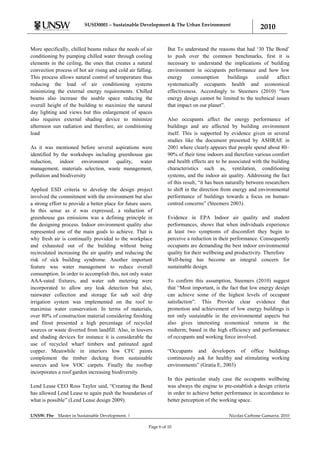 SUSD0001 – Sustainable Development & The Urban Environment
                                                                                                               2010

More specifically, chilled beams reduce the needs of air           But To understand the reasons that had „30 The Bond‟
conditioning by pumping chilled water through cooling              to push over the common benchmarks, first it is
elements in the ceiling, the ones that creates a natural           necessary to understand the implications of building
convection process of hot air rising and cold air falling.         environment in occupants performance and how low
This process allows natural control of temperature thus            energy     consumption      buildings   could    affect
reducing the load of air conditioning systems                      systematically occupants health and economical
minimizing the external energy requirements. Chilled               effectiveness. Accordingly to Steemers (2010) “low
beams also increase the usable space reducing the                  energy design cannot be limited to the technical issues
overall height of the building to maximize the natural             that impact on our planet”.
day lighting and views but this enlargement of spaces
also requires external shading device to minimize                  Also occupants affect the energy performance of
afternoon sun radiation and therefore, air conditioning            buildings and are affected by building environment
load                                                               itself. This is supported by evidence given in several
                                                                   studies like the document presented by ASHRAE in
As it was mentioned before several aspirations were                2001 where clearly appears that people spend about 80–
identified by the workshops including greenhouse gas               90% of their time indoors and therefore various comfort
reduction, indoor environment quality, water                       and health effects are to be associated with the building
management, materials selection, waste management,                 characteristics such as, ventilation, conditioning
pollution and biodiversity                                         systems, and the indoor air quality. Addressing the fact
                                                                   of this result, “it has been naturally between researchers
Applied ESD criteria to develop the design project                 to shift in the direction from energy and environmental
involved the commitment with the environment but also              performance of buildings towards a focus on human-
a strong effort to provide a better place for future users.        centred concerns” (Steemers 2003).
In this sense as it was expressed, a reduction of
greenhouse gas emissions was a defining principle in               Evidence in EPA Indoor air quality and student
the designing process. Indoor environment quality also             performances, shows that when individuals experience
represented one of the main goals to achieve. That is              at least two symptoms of discomfort they begin to
why fresh air is continually provided to the workplace             perceive a reduction in their performance. Consequently
and exhausted out of the building without being                    occupants are demanding the best indoor environmental
recirculated increasing the air quality and reducing the           quality for their wellbeing and productivity. Therefore
risk of sick building syndrome. Another important                  Well-being has become an integral concern for
feature was water management to reduce overall                     sustainable design.
consumption. In order to accomplish this, not only water
AAA-rated fixtures, and water sub metering were                    To confirm this assumption, Steemers (2010) suggest
incorporated to allow any leak detection but also,                 that “Most important, is the fact that low energy design
rainwater collection and storage for sub soil drip                 can achieve some of the highest levels of occupant
irrigation system was implemented on the roof to                   satisfaction”. This Provide clear evidence that
maximise water conservation. In terms of materials,                promotion and achievement of low energy buildings is
over 80% of construction material considering finishing            not only sustainable in the environmental aspects but
and fitout presented a high percentage of recycled                 also gives interesting economical returns in the
sources or waste diverted from landfill. Also, in louvers          midterm; based in the high efficiency and performance
and shading devices for instance it is considerable the            of occupants and working force involved.
use of recycled wharf timbers and patinated aged
copper. Meanwhile in interiors low CFC paints                      “Occupants and developers of office buildings
complement the timber decking from sustainable                     continuously ask for healthy and stimulating working
sources and low VOC carpets. Finally the rooftop                   environments” (Gratia E, 2003)
incorporates a roof garden increasing biodiversity.
                                                                   In this particular study case the occupants wellbeing
Lend Lease CEO Ross Taylor said, “Creating the Bond                was always the engine to pre-establish a design criteria
has allowed Lend Lease to again push the boundaries of             in order to achieve better performance in accordance to
what is possible” (Lend Lease design 2009).                        better perception of the working space.

UNSW. Fbe    Master in Sustainable Development. |                                               Nicolas Carbone Gamarra. 2010

                                                         Page 6 of 10
 