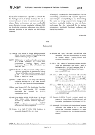 SUSD0001 – Sustainable Development & The Urban Environment
                                                                                                                        2010

                                                                          In this aspect „30 The Bond‟ enhance a balance between
Based on the studied case it is possible to conclude that                 sustainability, performance and occupants aspirations
the challenge is then, to design buildings that can be                    representing the accomplished goal and demonstrating
responsive to users in terms of aspirations and needs to                  that a clear and strong occupants-focus strategy could
enhance better environments and more comfortable                          lead into a sustainable building not only with better
spaces. But also to create sustainable buildings which                    performance but also recognised for its design,
can identify the energy uses and propose more effective                   representing a delightful, functional, productive and
materials according to the specific site and climate                      regenerative building.
condition.

                                                                                                                          3039 words


                                                                   ****

                                                            Reference List




[1] ASHRAE. (2001)Indoor air quality: position document.                  [8] Moreton Jhon. (2006) Lean Clean Green Machine “How
       Atlanta: American Society of Heating, Refrigerating,                        Bovis Lend Lease latest eco masterpiece has stirring
       and Air-Conditioning Engineers; 2001.
                                                                                   the building industry”. Sydney-Australia. PDF
[2] EPA. (2000) Indoor air quality and student performance.                        document downloaded 03-05-10
         402-K-03-006. Washington D.C: United States
         Environmental     Protection    Agency,     Indoor               [9] OECD. 2002, 'Design of Sustainable Building Policies:
         Environments Division Office of Radiation and                           Scope for improvement and barriers', Head of
         Indoor Air; 2000.
                                                                                 Publications Serv., vol.5, pp.39, accessed 02/04/ 10
[3] John Godfaurd, et.al. 2005, 'Sustainable building solutions:                 www.olis.oecd.org/olis/2001doc.nsf/LinkTo/env-
         a review of lessons from the natural world,' Elsevier                   epoc-wpnep(2001)5-final
         - Journal of Building and Environment, vol.40,
         pp.319 - 328 www.elsevier.com/locate/buildenv,                   [10] Omer, A 2008, „Energy environment and sustainable
         accesed. 01 April 2010, UNSW                                             development‟, Renewable and Sustainable Energy
[4] Gratia E. (2003) Design of low energy office building.
                                                                                  Reviews, No. 12, pp. 2265-2300, accessed 16 May
          Energy and Buildings, No. 35,pp.473-491, accessed                       2009 from Sciencedirect database.
          16 May 2009 from Elsevier-Sciencedirect database.
                                                                          [11] Sachs, J 2004, „Sustainable Energy Systems for the 21st
[5] Lend Lease Design. (2007) The Bond Project Data Sheet                          Century‟, The Earth Institute at Columbia
         June 06. Sydney-Australia. PDF document                                   University,     accessed     22      July     2009,
         downloaded     and    accessed   on    03-05-10                           www.earth.columbia.edu/sitefiles/File/about/director
         www.lendlease.com.au                                                      /pubs/DSDS020404.pdf


[6] Lend Lease Design. (2009) 30 The Bond, 30 Hickson                     [12] Steemers K.(2003) Towards a research agenda for
         Road, Millers Point, Sydney-Australia. Web                                adapting to climate change. Building Research and
         document by “Whitaker Hadenham Openshaw”,                                 Information Journal number 31(3–4) pages 291–301.
         accesed                                  17-03-10
         http://www.architecture.com.au/awards_search?opti
         on=showaward&entryno=20052019                                    [13] Steemers K. (2010) Energy efficient design and occupant
                                                                                   well-being: Case studies in the UK and India.
[7] Mendler, S & Odell, W 2000, HOK Guidebook to                                   Building and Environment, number 45(3–4) pages
        sustainable Design, J.Willey, New York                                     270–278. Accessed 16 /05/ 2009 from Sciencedirect
                                                                                   database.




UNSW. Fbe     Master in Sustainable Development. |                                                      Nicolas Carbone Gamarra. 2010

                                                              Page 7 of 10
 
