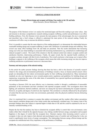 SUSD0001 – Sustainable Development & The Urban Environment
                                                                                                              2010

                                             CRITICAL LITERATURE REVIEW


                     Energy efficient design and occupant well-being: Case studies in the UK and India
                                        (Koen Steemers, Shweta Manchanda – 2010)


Introduction

The purpose of this literature review is to analyse the mentioned paper and from this reading to get some values, data
and structure to develop a comprehensive research relating occupants wellbeing, comfort and performance in an office
building ambience. First, this literature review presents the main purpose of the selected paper, the one is summarized
and described; later a brief critique is offered to understand the main points of the selected reading. Finally the
conclusions will offer a way to structure the definitive research.

First it is possible to sustain that the main objective of the reading proposed is to demonstrate the relationship between
sustainable building design and occupant wellbeing. It starts with a definition of sustainable design and wellbeing. Then
several case study office buildings from UK and India are presented. Then the results demonstrate that increasing
energy use in the case study buildings is associated with increasing mechanisation (e.g. centralised air conditioning) and
reduced occupant‟s control. The result of this situation is that the reduced control also reduces occupant comfort and
satisfaction therefore, deteriorating performance. Finally, the paper reveals that the reported health conditions of
occupants correlates strongly with their levels of satisfaction. The overall conclusion is that energy use in typical office
buildings is opposite to the wellbeing of the occupants which means that while increasing energy use does not improve
wellbeing satisfaction or performance moreover it decreases them.

Summary and main purpose of the selected reading

In this article the author presents findings showing that there has been a shift in the direction of scientific research
related to the energy and environmental performance of buildings towards a focus on human-centred concern where
people are demanding the best indoor environmental quality for their wellbeing and productivity. Many international
standards are also now beginning to move towards people-centric regulations and guidelines for building design and
engineering, recognizing that some of the older ideas of sustainability have ignored significant psychological, cultural
and sociological dimensions.

According to Steemers 2010, the most effective way to determine comfort is through a combination of measurable
parameters of the environment and their correlation with reported occupants comfort. This investigation shows that
lighting, job satisfaction, thermal conditions, and noise are among the top factors dominating the occupant responses.
However, air quality and degree of control are also important. This correlation is critically influenced by the perception
of control that the users has over their own environment, particularly when the physical conditions become distracting
or extreme.

Also it is mentioned that is common to assume that outdoor environment and the weather affect indoor perceptions
hence natural ventilation design tend to have better results than mechanically ventilated ones. For instance some of the
presented findings show that sickness is reported higher in India than in UK and this could be explained by the use of
naturally ventilated building in UK.

Despite the fact that the tendency has been to diminish the occupants ability to control their own environment, some
studies reflect that it should be the opposite because a key linking variable between energy consumption and occupant
happiness is the degree of control that the occupants have. Steemers exposes when increasing control is given to
occupants it does not only improve their physical and psychological sense of comfort and well-being but it also can
result in significantly lower levels of energy consumption. The relationships between energy efficient design and the
occupants are multifaceted and of key importance to the performance of buildings.

UNSW. Fbe      Master in Sustainable Development. |                                            Nicolas Carbone Gamarra. 2010

                                                        Page 8 of 10
 