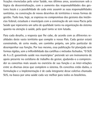 ficações vivenciadas pelo setor Saúde, nos últimos anos, aconteceram sob a
lógica da descentralização, com o aumento das responsabilidades dos ges-
tores locais e a possibilidade de cada ente assumir as suas responsabilidades
sanitárias, na construção de novos desenhos de territórios e novas formas de
gestão. Tudo isso, hoje, se expressa no compromisso dos gestores das instân-
cias federal, estaduais e municipais com a construção de um novo Pacto pela
Saúde que representa um salto de qualidade tanto na organização do sistema
quanto na atenção à saúde, pela qual tanto se tem lutado.

Para cada desafio, a resposta que lhe cabe, de acordo com as diferentes re-
alidades deste vasto território que compõe o nosso País. Cada gestor estará
construindo, de certo modo, um caminho próprio, um jeito particular de
desempenhar sua função. Por isso mesmo, essa publicação foi planejada sem
formas rígidas, sem a inflexibilidade das cartilhas e métodos fechados. “O SUS
de A a Z: garantindo saúde nos municípios” pretende ser um instrumento de
apoio presente no cotidiano de trabalho do gestor, ajudando-o a compreen-
der os conceitos mais usuais no exercício de sua função e as inter-relações
entre as diversas áreas que compõem o sistema. Os conceitos estão dados, a
formulação e a implementação é de cada integrante desse coletivo chamado
SUS, na busca por uma saúde cada vez melhor para todos os brasileiros.
 