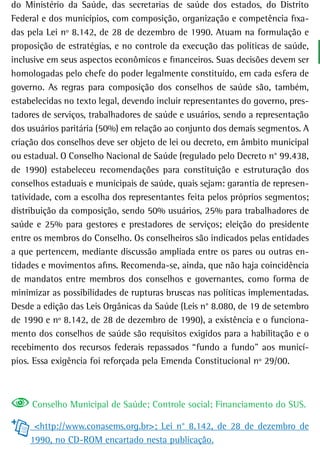 do Ministério da Saúde, das secretarias de saúde dos estados, do Distrito
Federal e dos municípios, com composição, organização e competência fixa-
das pela Lei nº 8.142, de 28 de dezembro de 1990. Atuam na formulação e
proposição de estratégias, e no controle da execução das políticas de saúde,
inclusive em seus aspectos econômicos e financeiros. Suas decisões devem ser
homologadas pelo chefe do poder legalmente constituído, em cada esfera de
governo. As regras para composição dos conselhos de saúde são, também,
estabelecidas no texto legal, devendo incluir representantes do governo, pres-
tadores de serviços, trabalhadores de saúde e usuários, sendo a representação
dos usuários paritária (50%) em relação ao conjunto dos demais segmentos. A
criação dos conselhos deve ser objeto de lei ou decreto, em âmbito municipal
ou estadual. O Conselho Nacional de Saúde (regulado pelo Decreto n° 99.438,
de 1990) estabeleceu recomendações para constituição e estruturação dos
conselhos estaduais e municipais de saúde, quais sejam: garantia de represen-
tatividade, com a escolha dos representantes feita pelos próprios segmentos;
distribuição da composição, sendo 50% usuários, 25% para trabalhadores de
saúde e 25% para gestores e prestadores de serviços; eleição do presidente
entre os membros do Conselho. Os conselheiros são indicados pelas entidades
a que pertencem, mediante discussão ampliada entre os pares ou outras en-
tidades e movimentos afins. Recomenda-se, ainda, que não haja coincidência
de mandatos entre membros dos conselhos e governantes, como forma de
minimizar as possibilidades de rupturas bruscas nas políticas implementadas.
Desde a edição das Leis Orgânicas da Saúde (Leis n° 8.080, de 19 de setembro
de 1990 e nº 8.142, de 28 de dezembro de 1990), a existência e o funciona-
mento dos conselhos de saúde são requisitos exigidos para a habilitação e o
recebimento dos recursos federais repassados “fundo a fundo” aos municí-
pios. Essa exigência foi reforçada pela Emenda Constitucional nº 29/00.



     Conselho Municipal de Saúde; Controle social; Financiamento do SUS.

      <http://www.conasems.org.br>; Lei n° 8.142, de 28 de dezembro de
     1990, no CD-ROM encartado nesta publicação.
 