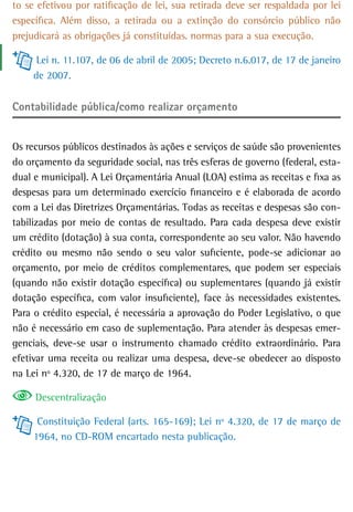 to se efetivou por ratificação de lei, sua retirada deve ser respaldada por lei
específica. Além disso, a retirada ou a extinção do consórcio público não
prejudicará as obrigações já constituídas. normas para a sua execução.

      Lei n. 11.107, de 06 de abril de 2005; Decreto n.6.017, de 17 de janeiro
     de 2007.


Contabilidade pública/como realizar orçamento


Os recursos públicos destinados às ações e serviços de saúde são provenientes
do orçamento da seguridade social, nas três esferas de governo (federal, esta-
dual e municipal). A Lei Orçamentária Anual (LOA) estima as receitas e fixa as
despesas para um determinado exercício financeiro e é elaborada de acordo
com a Lei das Diretrizes Orçamentárias. Todas as receitas e despesas são con-
tabilizadas por meio de contas de resultado. Para cada despesa deve existir
um crédito (dotação) à sua conta, correspondente ao seu valor. Não havendo
crédito ou mesmo não sendo o seu valor suficiente, pode-se adicionar ao
orçamento, por meio de créditos complementares, que podem ser especiais
(quando não existir dotação específica) ou suplementares (quando já existir
dotação específica, com valor insuficiente), face às necessidades existentes.
Para o crédito especial, é necessária a aprovação do Poder Legislativo, o que
não é necessário em caso de suplementação. Para atender às despesas emer-
genciais, deve-se usar o instrumento chamado crédito extraordinário. Para
efetivar uma receita ou realizar uma despesa, deve-se obedecer ao disposto
na Lei nº 4.320, de 17 de março de 1964.

     Descentralização

      Constituição Federal (arts. 165-169); Lei nº 4.320, de 17 de março de
     1964, no CD-ROM encartado nesta publicação.
 
