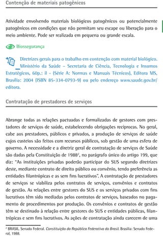 Contenção de materiais patogênicos


Atividade envolvendo materiais biológicos patogênicos ou potencialmente
patogênicos em condições que não permitam seu escape ou liberação para o
meio ambiente. Pode ser realizada em pequena ou grande escala.

      Biossegurança

        Diretrizes gerais para o trabalho em contenção com material biológico.
        Ministério da Saúde – Secretaria de Ciência, Tecnologia e Insumos
Estratégicos, 60p.: il - (Série A: Normas e Manuais Técnicos), Editora MS,
Brasília: 2004 (ISBN 85-334-0793-9) ou pelo endereço www.saude.gov.br/
editora.

Contratação de prestadores de serviços


Abrange todas as relações pactuadas e formalizadas de gestores com pres-
tadores de serviços de saúde, estabelecendo obrigações recíprocas. No geral,
cabe aos prestadores, públicos e privados, a produção de serviços de saúde
cujos custeios são feitos com recursos públicos, sob gestão de uma esfera de
governo. A necessidade e a diretriz geral de contratação de serviços de Saúde
são dadas pela Constituição de 19882, no parágrafo único do artigo 199, que
diz: “As instituições privadas poderão participar do SUS segundo diretrizes
deste, mediante contrato de direito público ou convênio, tendo preferência as
entidades filantrópicas e as sem fins lucrativos”. A contratação de prestadores
de serviços se viabiliza pelos contratos de serviços, convênios e contratos
de gestão. As relações entre gestores do SUS e os serviços privados com fins
lucrativos têm sido mediadas pelos contratos de serviços, baseados no paga-
mento de procedimentos por produção. Os convênios e contratos de gestão
têm se destinado à relação entre gestores do SUS e entidades públicas, filan-
trópicas e sem fins lucrativos. As ações de contratação ainda carecem de uma
2
  BRASIL. Senado Federal. Constituição da República Federativa do Brasil. Brasília: Senado Fede-
ral, 1988.
 