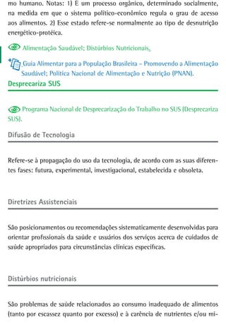 mo humano. Notas: 1) É um processo orgânico, determinado socialmente,
na medida em que o sistema político-econômico regula o grau de acesso
aos alimentos. 2) Esse estado refere-se normalmente ao tipo de desnutrição
energético-protéica.

     Alimentação Saudável; Distúrbios Nutricionais.

    Guia Alimentar para a População Brasileira – Promovendo a Alimentação
    Saudável; Política Nacional de Alimentação e Nutrição (PNAN).
desprecariza sUs


     Programa Nacional de Desprecarização do Trabalho no SUS (Desprecariza
SUS).

difusão de tecnologia


Refere-se à propagação do uso da tecnologia, de acordo com as suas diferen-
tes fases: futura, experimental, investigacional, estabelecida e obsoleta.



diretrizes assistenciais


São posicionamentos ou recomendações sistematicamente desenvolvidas para
orientar profissionais da saúde e usuários dos serviços acerca de cuidados de
saúde apropriados para circunstâncias clínicas específicas.



distúrbios nutricionais


São problemas de saúde relacionados ao consumo inadequado de alimentos
(tanto por escassez quanto por excesso) e à carência de nutrientes e/ou mi-
 