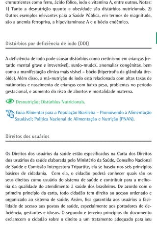 cronutrientes como ferro, ácido fólico, iodo e vitamina A, entre outros. Notas:
1) Tanto a desnutrição quanto a obesidade são distúrbios nutricionais. 2)
Outros exemplos relevantes para a Saúde Pública, em termos de magnitude,
são a anemia ferropriva, a hipovitaminose A e o bócio endêmico.



Distúrbios por deficiência de iodo (DDI)

A deficiência de iodo pode causar distúrbios como cretinismo em crianças (re-
tardo mental grave e irreversível), surdo-mudez, anomalias congênitas, bem
como a manifestação clínica mais visível – bócio (hipertrofia da glândula tire-
óide). Além disso, a má-nutrição de iodo está relacionada com altas taxas de
natimortos e nascimento de crianças com baixo peso, problemas no período
gestacional, e aumento do risco de abortos e mortalidade materna.

     Desnutrição; Distúrbios Nutricionais.

     Guia Alimentar para a População Brasileira – Promovendo a Alimentação
     Saudável; Política Nacional de Alimentação e Nutrição (PNAN).


direitos dos usuários


Os Direitos dos usuários da saúde estão especificados na Carta dos Direitos
dos usuários da saúde elaborada pelo Ministério da Saúde, Conselho Nacional
de Saúde e Comissão Intergestora Tripartite, ela se baseia nos seis princípios
básicos de cidadania. Com ela, o cidadão poderá conhecer quais são os
seus direitos como usuário do sistema de saúde e contribuir para a melho-
ria da qualidade do atendimento à saúde dos brasileiros. De acordo com o
primeiro princípio da carta, todo cidadão tem direito ao acesso ordenado e
organizado ao sistema de saúde. Assim, fica garantida aos usuários a faci-
lidade de acesso aos postos de saúde, especialmente aos portadores de de-
ficiência, gestantes e idosos. O segundo e terceiro princípios do documento
esclarecem o cidadão sobre o direito a um tratamento adequado para seu
 