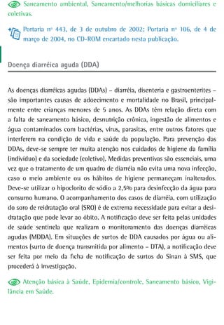 Saneamento ambiental, Saneamento/melhorias básicas domiciliares e
coletivas.

     Portaria nº 443, de 3 de outubro de 2002; Portaria nº 106, de 4 de
     março de 2004, no CD-ROM encartado nesta publicação.


Doença diarréica aguda (DDA)


As doenças diarréicas agudas (DDAs) – diarréia, disenteria e gastroenterites –
são importantes causas de adoecimento e mortalidade no Brasil, principal-
mente entre crianças menores de 5 anos. As DDAs têm relação direta com
a falta de saneamento básico, desnutrição crônica, ingestão de alimentos e
água contaminados com bactérias, vírus, parasitas, entre outros fatores que
interferem na condição de vida e saúde da população. Para prevenção das
DDAs, deve-se sempre ter muita atenção nos cuidados de higiene da família
(indivíduo) e da sociedade (coletivo). Medidas preventivas são essenciais, uma
vez que o tratamento de um quadro de diarréia não evita uma nova infecção,
caso o meio ambiente ou os hábitos de higiene permaneçam inalterados.
Deve-se utilizar o hipoclorito de sódio a 2,5% para desinfecção da água para
consumo humano. O acompanhamento dos casos de diarréia, com utilização
do soro de reidratação oral (SRO) é de extrema necessidade para evitar a desi-
dratação que pode levar ao óbito. A notificação deve ser feita pelas unidades
de saúde sentinela que realizam o monitoramento das doenças diarréicas
agudas (MDDA). Em situações de surtos de DDA causados por água ou ali-
mentos (surto de doença transmitida por alimento – DTA), a notificação deve
ser feita por meio da ficha de notificação de surtos do Sinan à SMS, que
procederá à investigação.

      Atenção básica à Saúde, Epidemia/controle, Saneamento básico, Vigi-
lância em Saúde.
 