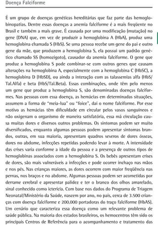 doença Falciforme

É um grupo de doenças genéticas hereditárias que faz parte das hemoglo-
binopatias. Dentre essas doenças a anemia falciforme é a mais freqüente no
Brasil e também a mais grave. É causada por uma modificação (mutação) no
gene (DNA) que, em vez de produzir a hemoglobina A (HbA), produz uma
hemoglobina chamada S (HbS). Se uma pessoa recebe um gene do pai e outro
gene da mãe, que produzem a hemoglobina S, ela possui um padrão gené-
tico chamado SS (homozigoto), causador da anemia falciforme. O gene que
produz a hemoglobina S pode combinar-se com outros genes que causam
alterações na hemoglobina A, especialmente com a hemoglobina C (HbSC), a
hemoglobina D (HbSD), ou ainda a interação com as talassemias alfa (HbS/
Tal.Alfa) e beta (HbS/Tal.Beta). Essas combinações, onde têm pelo menos
um gene que produz a hemoglobina S, são denominadas doenças falcifor-
mes. Nas pessoas com essa doença, as hemácias em determinadas situações,
assumem a forma de “meia-lua” ou “foice”, daí o nome falciforme. Por esse
motivo as hemácias têm dificuldade em circular pelos vasos sanguíneos e
não oxigenam o organismo de maneira satisfatória, essa má circulação cau-
sa muitas dores e diversos outros problemas. Os sintomas podem ser muito
diversificados, enquanto algumas pessoas podem apresentar sintomas bran-
dos, outras, em sua maioria, apresentam quadros severos de dores ósseas,
dores no abdome, infecções repetidas podendo levar à morte. A intensidade
das crises varia conforme a idade da pessoa e a presença de outros tipos de
hemoglobinas associados com a hemoglobina S. Os bebês apresentam crises
de dores, são mais vulneráveis a infecções e pode ocorrer inchaço nas mãos
e nos pés. Nas crianças maiores, as dores ocorrem com maior freqüência nas
pernas, nos braços e no abdome. Algumas pessoas podem ser acometidas por
derrame cerebral e apresentar palidez e ter o branco dos olhos amarelado,
sinal conhecido como icterícia. Com base nos dados do Programa de Triagem
Neonatal/Ministério da Saúde, nascem por ano, no país, cerca de 3.500 crian-
ças com doença falciforme e 200.000 portadoras do traço falciforme (HbAS).
Um cenário que caracteriza essa doença como um relevante problema de
saúde pública. Na maioria dos estados brasileiros, os hemocentros têm sido os
principais Centros de Referência para o acompanhamento e tratamento das
 
