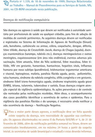 Portaria nº 1.339, de 18 de novembro de 1999; Doenças Relacionadas
     ao Trabalho – Manual de Procedimentos para os Serviços de Saúde, MS,
2001, no CD-ROM encartado nesta publicação.


doenças de notificação compulsória


São doenças ou agravos à saúde que devem ser notificados à autoridade sani-
tária por profissionais de saúde ou qualquer cidadão, para fins de adoção de
medidas de controle pertinentes. As seguintes doenças devem ser notificadas
e registradas no Sistema de Informação de Agravos de Notificação (Sinan):
aids, botulismo, carbúnculo ou antraz, cólera, coqueluche, dengue, difteria,
febre tifóide, doença de Creutzfeldt-Jacob, doença de Chagas (aguda), doen-
ças exantemáticas (sarampo, rubéola etc.), doenças meningocócicas e outras
meningites, esquistossomose (em área não endêmica), eventos adversos pós
vacinação, febre amarela, febre do Nilo ocidental, febre maculosa, febre ti-
fóide, HIV em gestante, hanseníase, hantavirose, hepatites virais, influenza
humana por novo subtipo (pandêmico), leishmaniose tegumentar americana
e visceral, leptospirose, malária, paralisia flácida aguda, peste, poliomielite,
raiva humana, síndrome da rubéola congênita, sífilis congênita e em gestante,
síndrome febril ictero-hemorrágica aguda, síndrome respiratória aguda grave
(SARS), tétano, tularemia, tuberculose e varíola. Essas doenças exigem aten-
ção especial da vigilância epidemiológica. As ações preventivas e de controle
são norteadas pelas notificações recebidas. Além disso, o acompanhamento
dos casos possibilita identificar a ocorrência de surtos e epidemias. Para a
vigilância das paralisias flácidas e do sarampo, é necessário ainda notificar a
não ocorrência da doença – Notificação Negativa.

      Para a maior parte desses agravos, a notificação deve ser feita quando
     existe suspeita da doença, sem necessidade de aguardar sua confirma-
ção. Os agravos discriminados no anexo II da Portaria SVS/MS nº 5, de 21 de
fevereiro de 2006, além da notificação periódica semanal no Sinan, devem ser
comunicados imediatamente, em no máximo 24 horas a partir da suspeita
inicial, às secretarias de saúde (municipal e estadual) e estas deverão informar,
 