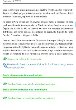 Endemias / PESte


Doença infecciosa aguda provocada por bactéria (YersInia pestis) e transmiti-
da pela picada de pulgas infectadas, que se manifesta sob três formas clínicas
principais: bubônica, septicêmica e pneumônica.

No Brasil a Peste se mantém em diversas áreas de serras e chapadas na zona
rural, constituindo focos naturais, no Nordeste, Minas Gerais e na serra dos
Órgãos, no estado do Rio de Janeiro. Os focos do Nordeste encontram-se
distribuídos em zonas pestosas nos estados do Ceará, Rio Grande do Norte,
Paraíba, Pernambuco, Alagoas e Bahia.

Uma vez que a Peste se mantém em focos naturais que por definição são per-
manentes ou de longuíssima duração, são desenvolvidas atividades sistemáti-
cas permanentes de vigilância e controle nos nove estados endêmicos, com o
objetivo de monitorar sua circulação na natureza, e agir preventivamente para
reduzir a ocorrência de casos humanos e prevenir surtos e óbitos pela peste.

     Doenças de notificação compulsória.

     Glossário de Doenças e outros tópicos de A a Z no endereço <www.
     saude.gov.br/SVS>.


ensaio clínico controlado randomizado


     Estudos clínicos com seleção aleatória de pacientes.

ensaio clínico controlado não randomizado


     Estudos clínicos sem seleção aleatória de pacientes.
 