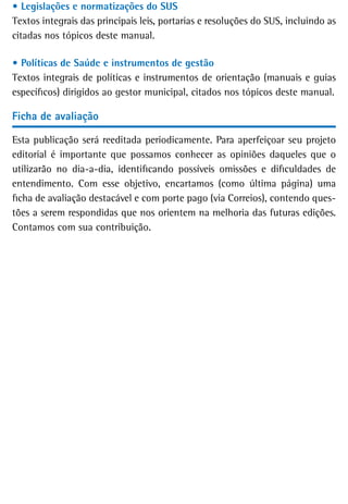 • Legislações e normatizações do SUS
Textos integrais das principais leis, portarias e resoluções do SUS, incluindo as
citadas nos tópicos deste manual.

• Políticas de Saúde e instrumentos de gestão
Textos integrais de políticas e instrumentos de orientação (manuais e guias
específicos) dirigidos ao gestor municipal, citados nos tópicos deste manual.

Ficha de avaliação

Esta publicação será reeditada periodicamente. Para aperfeiçoar seu projeto
editorial é importante que possamos conhecer as opiniões daqueles que o
utilizarão no dia-a-dia, identificando possíveis omissões e dificuldades de
entendimento. Com esse objetivo, encartamos (como última página) uma
ficha de avaliação destacável e com porte pago (via Correios), contendo ques-
tões a serem respondidas que nos orientem na melhoria das futuras edições.
Contamos com sua contribuição.
 