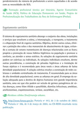 pendentemente do número de profissionais a serem capacitados e de acordo
com as necessidades do SUS.

       Formação profissional técnica por itinerário, Agente Comunitário
de Saúde (ACS), Política de Educação Permanente em Saúde, Projeto de
Profissionalização dos Trabalhadores da Área de Enfermagem (Profae).



esgotamento sanitário


O sistema de esgotamento sanitário abrange o conjunto das obras, instalações
e serviços que envolvem a coleta, a interceptação, o transporte, o tratamento
e a disposição final de esgotos sanitários. Objetiva, dentre outras coisas, elimi-
nar a poluição dos solos e dos mananciais de abastecimento de água, evitan-
do o contato de vetores transmissores de doenças relacionadas com as fezes;
propicia a promoção de novos hábitos higiênicos na população e promove o
conforto, ao atender o senso estético. As soluções de esgotamento sanitário
podem ser coletivas ou individuais. As soluções individuais envolvem, dentre
outras providências, a construção de privadas higiênicas e a instalação de
fossas sépticas e é recomendada para áreas rurais e áreas urbanas de baixa
densidade populacional. A solução coletiva envolve a construção de redes co-
letoras e unidades centralizadas de tratamento. É recomendada para as áreas
de alta densidade populacional, como as urbanas em geral. O emprego da so-
lução adequada para o destino de dejetos humanos tem grande importância
sanitária, uma vez que eles podem ser veículo de germes patogênicos de vá-
rias doenças, como febre tifóide e paratifóide, diarréias infecciosas, amebíase,
ancilostomíase, esquistossomose, teníase, ascaridíase, etc.

     Resíduos sólidos (lixo)/manejo urbano.

      http://www.funasa.gov.br; Portaria nº 443, de 3 de outubro de 2002;
      Portaria nº 106, de 4 de março de 2004, no CD-ROM encartado nesta
publicação.
 