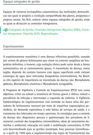 espaços colegiados de gestão


Espaços de natureza tecnopolítica característicos das instituições democráti-
cas nos quais se propicia a condução compartilhada dos planos, programas e
projetos sociais. No SUS, existem vários espaços colegiados de gestão, entre
os quais se destacam as comissões intergestores.

     Colegiados de Gestão, Comissões Intergestores Bipartites (CIBs), Comis-
são Intergestores Tripartite (CIT), Regionalização.



esquistossomose


A esquistossomose mansônica é uma doença infecciosa parasitária, causada
por vermes do gênero Schistosoma que vivem na corrente sangüínea do hos-
pedeiro definitivo, o homem, cuja evolução clínica pode variar desde a forma
assintomática até as extremamente graves. A transmissão da doença, numa
região, depende do contato humano com águas superficiais onde existam
caramujos de água doce infectados (hospedeiros intermediários). No Brasil,
as três espécies de importância na transmissão da doença são: Biomphalaria
glabrata, Biomphalaria straminea e Biomphalaria tenagophila.

O Programa de Vigilância e Controle da Esquistossomose (PCE) tem como
objetivos: evitar ou reduzir a ocorrência de formas graves e óbitos; reduzir a
prevalência da infecção e interromper a expansão da endemia. A Vigilância
Epidemiológica da esquistossomose está centrada na busca ativa dos por-
tadores de Schistosoma mansoni por meio de inquéritos coproscópicos pe-
riódicos, da demanda espontânea à rede básica de serviços de saúde, e o
tratamento dos infectados em tempo oportuno. As estratégias para o controle
da doença são: diagnóstico precoce e quimioterapia dos portadores de S.
mansoni; controle dos hospedeiros intermediários; obras de saneamento do-
miciliar e ambiental; educação em saúde e mobilização comunitária. O PCE
está descentralizado para as gestões municipais. Esse processo intensificou-
se a partir de 1999 após a regulamentação das regras de financiamento das
 
