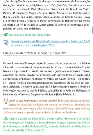 ações de vigilância e controle de doenças e recentemente da Programação
das Ações Prioritárias de Vigilância em Saúde (PAP-VS). Constituem a área
endêmica os estados do Pará, Maranhão, Piauí, Ceará, Rio Grande do Norte,
Paraíba, Pernambuco, Alagoas, Sergipe, Bahia, Minas Gerais, Espírito Santo,
Rio de Janeiro, São Paulo, Paraná, Santa Catarina, Rio Grande do Sul, Goiás
e o Distrito Federal. Registra-se maior intensidade de transmissão na região
Nordeste e Norte do estado de Minas Gerais. É doença de notificação com-
pulsória em áreas não endêmicas.

     Doenças de notificação compulsória.

       Mais informações em Glossário de Doenças e outros tópicos de A a Z
       no endereço <www.saude.gov.br/SVS>.

Estação Biblioteca Virtual em Saúde (Estação BVS)


Espaço de acesso público que dispõe de computadores, impressoras e mobiliário
adequado para a realização de pesquisas pela internet, com orientação de pro-
fissionais especializados. Permite acesso livre e gratuito a informações técnico-
científicas em saúde, geradas por instituições do Sistema Único de Saúde (SUS)
e acadêmicas, disponíveis na Biblioteca Virtual em Saúde Pública – Brasil (BVS
SP – Brasil). Atende a gestores, pesquisadores, estudantes, profissionais em saú-
de e sociedade. O objetivo da Estação BVS é democratizar o acesso a fontes de
informação, na área da Saúde Pública, consolidando a Rede de Bibliotecas e
Unidades de Informação Cooperantes da Saúde (Rede BiblioSUS).

     Critérios para implantação de uma unidade da Estação BVS: atuação das
     Secretarias Estaduais de Saúde em projetos de ciência e tecnologia em
saúde; existência de centros de documentação e/ou informação estruturados;
alinhamento com a agenda de prioridades do Governo Brasileiro.

     Centro Cultural da Saúde (CCS), Centro Latino-Americano e do Caribe
de Informação em Ciências da Saúde (Bireme), Coleção Nacional das Fontes
de Informação do SUS (ColecionaSUS), Conselho Editorial do Ministério da
Saúde (Coned MS), Política Editorial
 