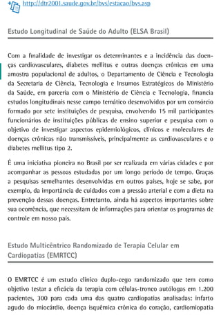 http://dtr2001.saude.gov.br/bvs/estacao/bvs.asp



Estudo Longitudinal de Saúde do Adulto (ELSA Brasil)


Com a finalidade de investigar os determinantes e a incidência das doen-
ças cardiovasculares, diabetes mellitus e outras doenças crônicas em uma
amostra populacional de adultos, o Departamento de Ciência e Tecnologia
da Secretaria de Ciência, Tecnologia e Insumos Estratégicos do Ministério
da Saúde, em parceria com o Ministério de Ciência e Tecnologia, financia
estudos longitudinais nesse campo temático desenvolvidos por um consórcio
formado por sete instituições de pesquisa, envolvendo 15 mil participantes
funcionários de instituições públicas de ensino superior e pesquisa com o
objetivo de investigar aspectos epidemiológicos, clínicos e moleculares de
doenças crônicas não transmissíveis, principalmente as cardiovasculares e o
diabetes mellitus tipo 2.

É uma iniciativa pioneira no Brasil por ser realizada em várias cidades e por
acompanhar as pessoas estudadas por um longo período de tempo. Graças
a pesquisas semelhantes desenvolvidas em outros países, hoje se sabe, por
exemplo, da importância de cuidados com a pressão arterial e com a dieta na
prevenção dessas doenças. Entretanto, ainda há aspectos importantes sobre
sua ocorrência, que necessitam de informações para orientar os programas de
controle em nosso país.



estudo Multicêntrico randomizado de terapia Celular em
Cardiopatias (EMRTCC)


O EMRTCC é um estudo clínico duplo-cego randomizado que tem como
objetivo testar a eficácia da terapia com células-tronco autólogas em 1.200
pacientes, 300 para cada uma das quatro cardiopatias analisadas: infarto
agudo do miocárdio, doença isquêmica crônica do coração, cardiomiopatia
 
