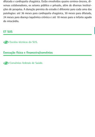 dilatada e cardiopatia chagásica. Estão envolvidos quatro centros-âncora, di-
versos colaboradores, os setores público e privado, além de diversas institui-
ções de pesquisa. A duração prevista do estudo é diferente para cada uma das
patologias: até 36 meses para cardiopatia chagásica, 30 meses para dilatada,
24 meses para doença isquêmica crônica e até 18 meses para o infarto agudo
do miocárdio.


et sUs


     Escolas técnicas do SUS.


Execução física e financeira/convênios


     Convênios federais de Saúde.
 