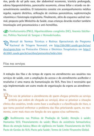 rios, perda de sal pelo suor, dor abdominal recorrente, icterícia prolongada,
edema hipoproteinêmico, pancreatite recorrente, cirrose biliar e retardo no de-
senvolvimento somático. O tratamento consiste em acompanhamento médico
regular, suporte dietético, utilização de enzimas pancreáticas, suplementação
vitamínica e fisioterapia respiratória. Finalmente, além do esquema vacinal nor-
mal, proposto pelo Ministério da Saúde, essas crianças deverão receber também
imunização anti pneumocócica e anti-hemófilos.

     Fenilcetonúria (PKU), Hipotireoidismo congênito (HC), Anemia falcifor-
me, Política Nacional de Sangue e Hemoderivados.

      Manual de Normas Técnicas e Rotinas Operacionais do Programa
      Nacional de Triagem Neonatal, em http://dtr2001.saude.gov.br/sas/
dsra/epntn.htm ou Protocolos Clínicos e Diretrizes Terapêuticas em http://
dtr2001.saude.gov.br/sas/dsra/protocolos/index.htm


Filas nos serviços


A redução das filas e do tempo de espera no atendimento aos usuários nos
serviços de saúde, com a ampliação do acesso e do atendimento acolhedor e
resolutivo é uma marca da humanização do SUS. Para isto é necessário que
seja implementado um outro modo de organização da espera ao atendimen-
to.

      Em vez de priorizar o atendimento de quem chegou primeiro ao serviço
      (critério por ordem de chegada ao serviço), deve-se priorizar a situação
clínica dos usuários, tendo como base a avaliação e a classificação do risco, o
que torna possível enfrentar o problema das filas priorizando quem, no mo-
mento, corre mais risco em função do seu agravo e/ou sofrimento.

      Acolhimento nas Práticas de Produção de Saúde; Atenção à saúde;
Humaniza SUS; Financiamento da saúde; Bloco da assistência farmacêutica;
Bloco da atenção básica; Bloco de vigilância em Saúde; Financiamento do SUS;
Pacto de Gestão do SUS; Pacto pela Saúde; Termo de Limite Financeiro Global.
 