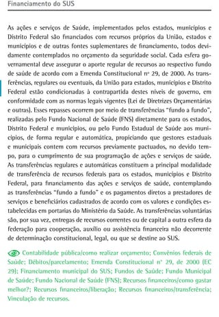 Financiamento do sUs


As ações e serviços de Saúde, implementados pelos estados, municípios e
Distrito Federal são financiados com recursos próprios da União, estados e
municípios e de outras fontes suplementares de financiamento, todos devi-
damente contemplados no orçamento da seguridade social. Cada esfera go-
vernamental deve assegurar o aporte regular de recursos ao respectivo fundo
de saúde de acordo com a Emenda Constitucional nº 29, de 2000. As trans-
ferências, regulares ou eventuais, da União para estados, municípios e Distrito
Federal estão condicionadas à contrapartida destes níveis de governo, em
conformidade com as normas legais vigentes (Lei de Diretrizes Orçamentárias
e outras). Esses repasses ocorrem por meio de transferências “fundo a fundo”,
realizadas pelo Fundo Nacional de Saúde (FNS) diretamente para os estados,
Distrito Federal e municípios, ou pelo Fundo Estadual de Saúde aos muni-
cípios, de forma regular e automática, propiciando que gestores estaduais
e municipais contem com recursos previamente pactuados, no devido tem-
po, para o cumprimento de sua programação de ações e serviços de saúde.
As transferências regulares e automáticas constituem a principal modalidade
de transferência de recursos federais para os estados, municípios e Distrito
Federal, para financiamento das ações e serviços de saúde, contemplando
as transferências “fundo a fundo” e os pagamentos diretos a prestadores de
serviços e beneficiários cadastrados de acordo com os valores e condições es-
tabelecidas em portarias do Ministério da Saúde. As transferências voluntárias
são, por sua vez, entregas de recursos correntes ou de capital a outra esfera da
federação para cooperação, auxílio ou assistência financeira não decorrente
de determinação constitucional, legal, ou que se destine ao SUS.

      Contabilidade pública/como realizar orçamento; Convênios federais de
Saúde; Débitos/parcelamento; Emenda Constitucional n° 29, de 2000 (EC
29); Financiamento municipal do SUS; Fundos de Saúde; Fundo Municipal
de Saúde; Fundo Nacional de Saúde (FNS); Recursos financeiros/como gastar
melhor?; Recursos financeiros/liberação; Recursos financeiros/transferência;
Vinculação de recursos.
 