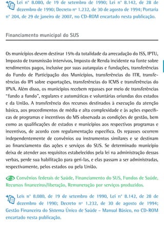 Lei n° 8.080, de 19 de setembro de 1990; Lei n° 8.142, de 28 de
     dezembro de 1990; Decreto nº 1.232, de 30 de agosto de 1994; Portaria
n° 204, de 29 de janeiro de 2007, no CD-ROM encartado nesta publicação.


Financiamento municipal do sUs


Os municípios devem destinar 15% da totalidade da arrecadação do ISS, IPTU,
Imposto de transmissão intervivos, Imposto de Renda incidente na fonte sobre
rendimentos pagos, inclusive por suas autarquias e fundações, transferências
do Fundo de Participação dos Municípios, transferências do ITR, transfe-
rências do IPI sobre exportações, transferências do ICMS e transferências do
IPVA. Além disso, os municípios recebem repasses por meio de transferências
“fundo a fundo”, regulares e automáticas e voluntárias oriundas dos estados
e da União. A transferência dos recursos destinados à execução da atenção
básica, aos procedimentos de média e alta complexidade e às ações específi-
cas de programas e incentivos do MS observada as condições de gestão, bem
como as qualificações de estados e municípios aos respectivos programas e
incentivos, de acordo com regulamentação específica. Os repasses ocorrem
independentemente de convênios ou instrumentos similares e se destinam
ao financiamento das ações e serviços do SUS. Se determinado município
deixa de atender aos requisitos estabelecidos pela lei na administração dessas
verbas, perde sua habilitação para geri-las, e elas passam a ser administradas,
respectivamente, pelos estados ou pela União.

     Convênios federais de Saúde, Financiamento do SUS, Fundos de Saúde,
Recursos financeiros/liberação, Remuneração por serviços produzidos.

     Leis n° 8.080, de 19 de setembro de 1990, Lei n° 8.142, de 28 de
     dezembro de 1990; Decreto nº 1.232, de 30 de agosto de 1994;
Gestão Financeira do Sistema Único de Saúde – Manual Básico, no CD-ROM
encartado nesta publicação.
 