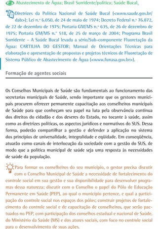 Abastecimento de Água; Brasil Sorridente/política; Saúde Bucal.

     Diretrizes da Política Nacional de Saúde Bucal (<www.saude.gov.br/
     dab>); Lei n.º 6.050, de 24 de maio de 1974; Decreto Federal n.º 76.872,
de 22 de dezembro de 1975; Portaria GM/MS n.º 635, de 26 de dezembro de
1975; Portaria GM/MS n.° 518, de 25 de março de 2004; Programa Brasil
Sorridente – A Saúde Bucal levada a sério/Sub-componente Fluoretação da
Água: CARTILHA DO GESTOR; Manual de Orientações Técnicas para
elaboração e apresentação de propostas e projetos técnicos de Fluoretação de
Sistema Público de Abastecimento de Água (<www.funasa.gov.br>).

Formação de agentes sociais


Os Conselhos Municipais de Saúde são fundamentais ao funcionamento das
secretarias municipais de Saúde, sendo importante que os gestores munici-
pais procurem oferecer permanente capacitação aos conselheiros municipais
de Saúde para que conheçam seu papel na luta pela observância contínua
dos direitos do cidadão e dos deveres do Estado, no tocante à saúde, assim
como as diretrizes políticas, os aspectos jurídicos e normativos do SUS. Dessa
forma, poderão compartilhar a gestão e defender a aplicação no sistema
dos princípios de universalidade, integralidade e eqüidade. Em conseqüência,
atuarão como canais de interlocução da sociedade com a gestão do SUS, de
modo que a política municipal de saúde seja uma resposta às necessidades
de saúde da população.

     Para formar os conselheiros do seu município, o gestor precisa discutir
     com o Conselho Municipal de Saúde a necessidade de fortalecimento do
controle social em sua gestão e sua disponibilidade para desenvolver progra-
mas dessa natureza; discutir com o Conselho o papel do Pólo de Educação
Permanente em Saúde (PEP), ao qual o município pertence, e qual a partici-
pação do controle social nos espaços dos pólos; construir projetos de fortale-
cimento do controle social e de capacitação de conselheiros, que serão pac-
tuados no PEP, com participação dos conselhos estadual e nacional de Saúde,
do Ministério da Saúde (MS) e dos atores sociais, com foco no controle social
para o desenvolvimento de suas ações.
 