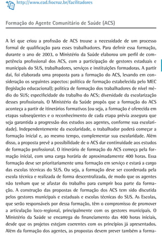 http://www.ead.fiocruz.br/facilitadores



Formação do Agente Comunitário de Saúde (ACS)


A lei que criou a profissão de ACS trouxe a necessidade de um processo
formal de qualificação para esses trabalhadores. Para definir essa formação,
durante o ano de 2003, o Ministério da Saúde elaborou um perfil de com-
petência profissional dos ACS, com a participação de gestores estaduais e
municipais do SUS, trabalhadores, serviços e instituições formadoras. A partir
daí, foi elaborada uma proposta para a formação do ACS, levando em con-
sideração os seguintes aspectos: política de formação estabelecida pelo MEC
(legislação educacional); política de formação dos trabalhadores de nível mé-
dio do SUS; especificidade do trabalho do ACS; diversidade da escolarização
desses profissionais. O Ministério da Saúde propôs que a formação do ACS
aconteça a partir de itinerários formativos (ou seja, a formação é oferecida em
etapas subseqüentes e o reconhecimento de cada etapa prévia assegura que
seja garantida a progressão dos estudos aos agentes, conforme sua escolari-
dade). Independentemente da escolaridade, o trabalhador poderá começar a
formação inicial e, ao mesmo tempo, complementar sua escolaridade. Além
disso, a proposta prevê a possibilidade de o ACS dar continuidade aos estudos
de formação profissional. O itinerário de formação do ACS começa pela for-
mação inicial, com uma carga horária de aproximadamente 400 horas. Essa
formação deve ser prioritariamente uma formação em serviço e estará a cargo
das escolas técnicas do SUS. Ou seja, a formação deve ser coordenada pela
escola técnica e realizada de forma descentralizada, de modo que os agentes
não tenham que se afastar do trabalho para cumprir boa parte da forma-
ção. A construção das propostas de formação dos ACS tem sido discutida
pelos gestores municipais e estaduais e escolas técnicas do SUS. As Escolas,
que serão responsáveis por dessa formação, têm o compromisso de promover
a articulação loco-regional, principalmente com os gestores municipais. O
Ministério da Saúde se encarrega do financiamento das 400 horas iniciais,
desde que os projetos estejam coerentes com os princípios já apresentados.
Além da formação dos agentes, as propostas devem prever também a forma-
 