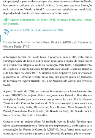 ção pedagógica para os docentes que irão atuar de maneira descentralizada,
bem como a confecção de material didático. Os recursos para essa formação
serão repassados “fundo a fundo” para gestores estaduais ou municipais,
dependendo do âmbito de desenvolvimento da formação.

      Agentes Comunitários de Saúde (ACS), Formação profissional técnica
por itinerário.

     Portaria nº 2.474, de 12 de novembro de 2004.



Formação do Auxiliar de Consultório Dentário (ACD) e do Técnico de
Higiene Dental (THD)


A formação técnica em saúde bucal é prioritária para o SUS, visto que a
Estratégia Saúde da Família indica como necessária a equipe de saúde bucal
no atendimento integral à saúde da população. Para tanto, o Departamento
de Gestão da Educação na Saúde (DEGES) da Secretaria de Gestão do Trabalho
e da Educação na Saúde (SGTES) utilizou como dispositivo para desencadear
o processo de formação técnica nessa área, um projeto piloto de formação
de Técnicos em Higiene Dental (THD) e de Auxiliares de Consultório Dentário
(ACD).

A partir de maio de 2004, os recursos financeiros para financiamento dos
cursos THD/ACD do projeto piloto começaram a ser liberados. Uma das es-
tratégias utilizadas para desencadear esse processo foi a escolha das Escolas
Técnicas e dos Centros Formadores do SUS para execução desses cursos em
13 Estados: Bahia, Goiás, Minas Gerais, Mato Grosso e Mato Grosso do Sul,
Paraná, Pernambuco, Rio de Janeiro, Rio Grande do Norte, Rio Grande do Sul,
Santa Catarina, São Paulo e Tocantins.

Concomitante ao projeto piloto foi realizado com as Escolas Técnicas que
não estavam executando essa formação um amplo processo de discussão para
a elaboração dos Planos de Cursos de ACD/THD. Dessa forma, essas escolas e
outras que já finalizaram o processo de formação do projeto piloto, encami-
 