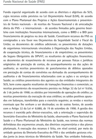 Fundo Nacional de Saúde (FNS)


Fundo especial organizado de acordo com as diretrizes e objetivos do SUS,
cujos recursos estão previstos na Lei Orçamentária Anual (LOA), de acordo
com o Plano Plurianual dos Projetos e Ações Governamentais e provenien-
tes de fontes nacionais – de receitas do Tesouro Nacional e de arrecadação
direta do FNS – e internacionais – de acordos firmados pelo governo brasi-
leiro com instituições financeiras internacionais, como o BIRD e o BID para
financiamento de projetos na área de Saúde. Constituem recursos do FNS os
consignados a seu favor nos Orçamentos da Seguridade Social e Fiscal da
União; os decorrentes de créditos adicionais; os provenientes de dotações
de organismos internacionais vinculados à Organização das Nações Unidas,
de cooperação técnica, de financiamento e de empréstimo; os provenientes
do Seguro Obrigatório do DPVAT; os resultantes de aplicações financeiras;
os decorrentes de ressarcimento de recursos por pessoas físicas e jurídicas
originários de prestação de contas, do acompanhamento ou das ações de
auditoria; as receitas provenientes de parcelamentos de débitos apurados
em prestação de contas de convênios ou derivadas do acompanhamento de
auditorias e de financiamentos relacionados com as ações e os serviços de
Saúde; os créditos provenientes dos agentes ou das entidades integrantes do
SUS, bem como aqueles resultantes de transações financeiras e comerciais; as
receitas provenientes do ressarcimento previsto no Artigo 32 da Lei nº 9.656,
de 3 de junho de 1998; os obtidos por intermédio de operações de crédito; as
receitas provenientes da execução de seus créditos; os saldos positivos apura-
dos em balanços, transferidos para o exercício seguinte; as rendas e receitas
eventuais que lhe venham a ser destinadas; os de outras fontes, de acordo
com o Artigo 32 da Lei nº 8.080, de 19 de setembro de 1990. A gestão dos
recursos é exercida pelo diretor-executivo, sob a orientação e supervisão do
Secretário-Executivo do Ministério da Saúde, observando o Plano Nacional de
Saúde e o Plano Plurianual do Ministério da Saúde, nos termos das normas
definidoras dos orçamentos anuais, das diretrizes orçamentárias e dos planos
plurianuais. A execução dos recursos é feita, em nível central, por meio da
unidade gestora da Diretoria-Executiva do FNS e das unidades gestoras cria-
das junto às áreas técnicas do Ministério da Saúde. Nas unidades federadas,
 