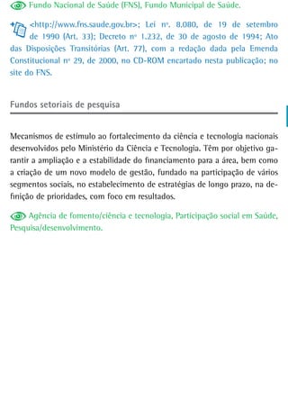 Fundo Nacional de Saúde (FNS), Fundo Municipal de Saúde.

      <http://www.fns.saude.gov.br>; Lei nº. 8.080, de 19 de setembro
      de 1990 (Art. 33); Decreto nº 1.232, de 30 de agosto de 1994; Ato
das Disposições Transitórias (Art. 77), com a redação dada pela Emenda
Constitucional nº 29, de 2000, no CD-ROM encartado nesta publicação; no
site do FNS.


Fundos setoriais de pesquisa


Mecanismos de estímulo ao fortalecimento da ciência e tecnologia nacionais
desenvolvidos pelo Ministério da Ciência e Tecnologia. Têm por objetivo ga-
rantir a ampliação e a estabilidade do financiamento para a área, bem como
a criação de um novo modelo de gestão, fundado na participação de vários
segmentos sociais, no estabelecimento de estratégias de longo prazo, na de-
finição de prioridades, com foco em resultados.

     Agência de fomento/ciência e tecnologia, Participação social em Saúde,
Pesquisa/desenvolvimento.
 