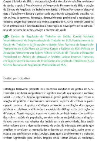 Cargos e Salários do SUS; a desprecarização dos vínculos de trabalho no sistema
de saúde; o apoio à Mesa Nacional de Negociação Permanente do SUS; a criação
da Câmara de Regulação do Trabalho em Saúde; o Fórum Permanente Mercosul
para o Trabalho em Saúde e a proposta de organização da gestão do trabalho nas
três esferas de governo. Formação, desenvolvimento profissional e regulação do
trabalho, devem levar em conta o ensino, a gestão do SUS e o controle social no
setor, estimulando e desencadeando a construção de novos perfis de trabalhado-
res e de gestores das ações, serviços e sistemas de saúde

       Câmara de Regulação do Trabalho em Saúde; Comitê Nacional
Interinstitucional de Desprecarização do Trabalho no SUS; Fortalecimento da
Gestão do Trabalho e da Educação na Saúde; Mesa Nacional de Negociação
Permanente do SUS; Plano de Carreira, Cargos e Salários do SUS; Política de
Educação Permanente em Saúde; Política de Gestão do Trabalho e Educação
Profissional no Âmbito do Mercosul e América Latina; Recursos Humanos
em Saúde; Sistema Nacional de Informações em Gestão do Trabalho no SUS;
Sistema Nacional de Negociação Permanente do SUS.



Gestão participativa


Estratégia transversal presente nos processos cotidianos da gestão do SUS.
Formular e deliberar conjuntamente significa mais do que realizar o controle
social – e este é o desafio apresentado à gestão participativa, que requer a
adoção de práticas e mecanismos inovadores, capazes de efetivar a parti-
cipação popular. A gestão estratégica pressupõe a ampliação dos espaços
públicos e coletivos, viabilizando o exercício do diálogo e da pactuação de
diferenças. Nesses espaços, é possível construir conhecimentos compartilha-
dos sobre a saúde da população, considerando as subjetividades e singula-
ridades presentes nas relações dos indivíduos e da coletividade. Essa tarefa
exige esforço para o desencadeamento de ações de educação em saúde que
ampliem e vocalizem as necessidades e desejos da população, assim como a
escuta dos profissionais e dos serviços, para que o acolhimento e o cuidado
tenham significado para ambos. Implica ainda tornar visíveis as mudanças
 